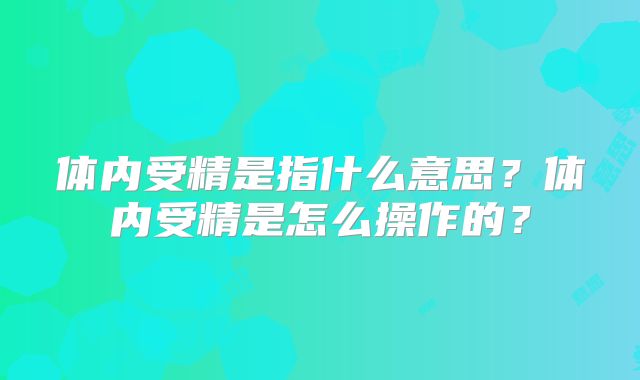 体内受精是指什么意思？体内受精是怎么操作的？