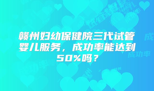 赣州妇幼保健院三代试管婴儿服务，成功率能达到50%吗？