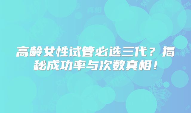 高龄女性试管必选三代？揭秘成功率与次数真相！