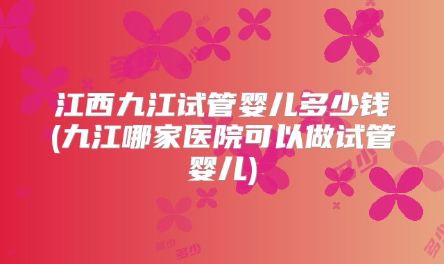 江西九江试管婴儿多少钱(九江哪家医院可以做试管婴儿)
