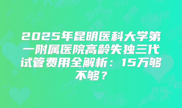 2025年昆明医科大学第一附属医院高龄失独三代试管费用全解析：15万够不够？