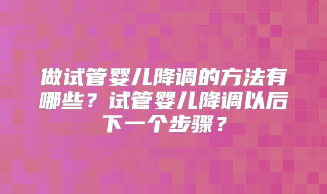 做试管婴儿降调的方法有哪些？试管婴儿降调以后下一个步骤？