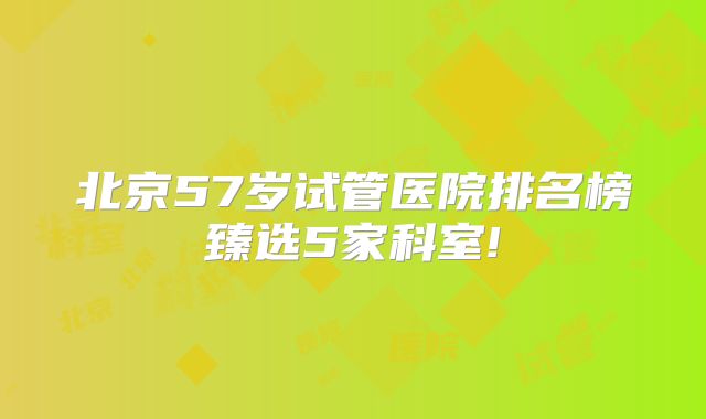 北京57岁试管医院排名榜臻选5家科室!