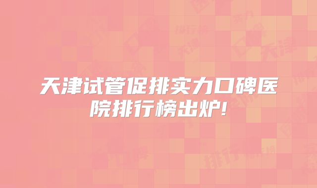 天津试管促排实力口碑医院排行榜出炉!