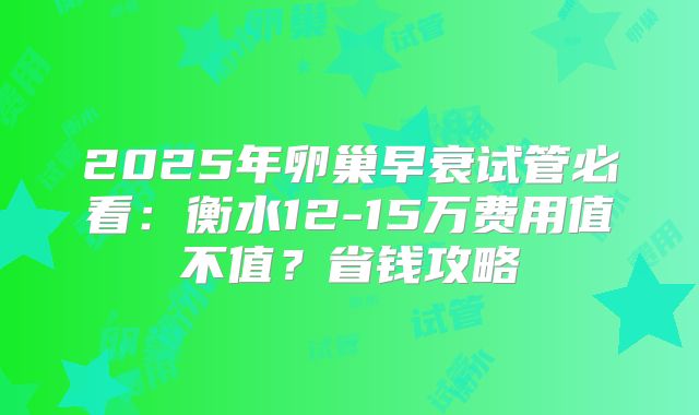 2025年卵巢早衰试管必看:衡水12-15万费用值不值?省钱攻略