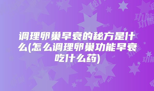 调理卵巢早衰的秘方是什么(怎么调理卵巢功能早衰吃什么药)