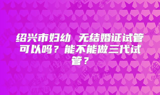绍兴市妇幼 无结婚证试管可以吗?能不能做三代试管?