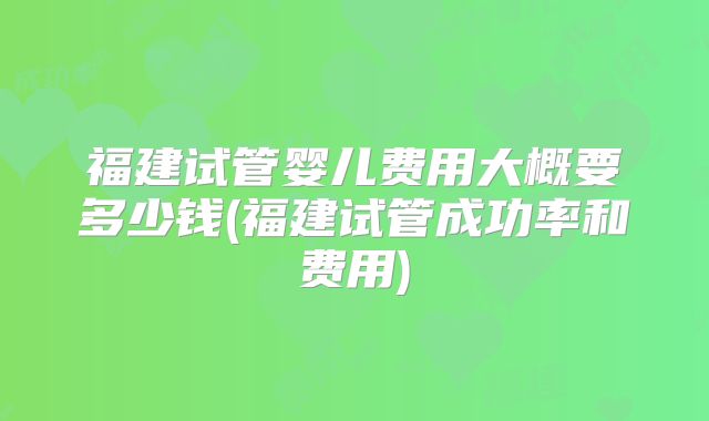 福建试管婴儿费用大概要多少钱(福建试管成功率和费用)