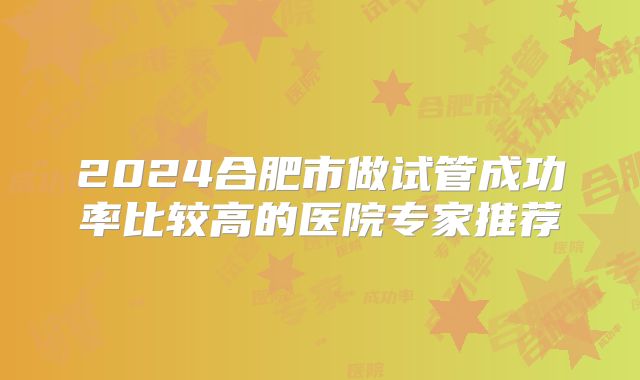 2024合肥市做试管成功率比较高的医院专家推荐