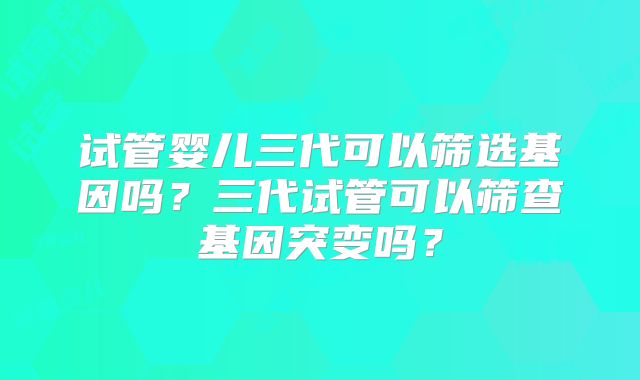 试管婴儿三代可以筛选基因吗？三代试管可以筛查基因突变吗？