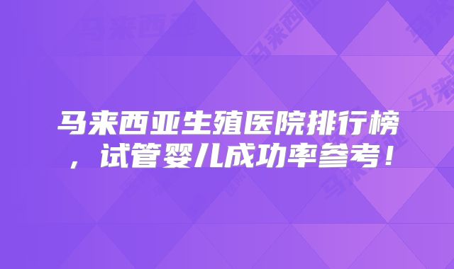 马来西亚生殖医院排行榜，试管婴儿成功率参考！