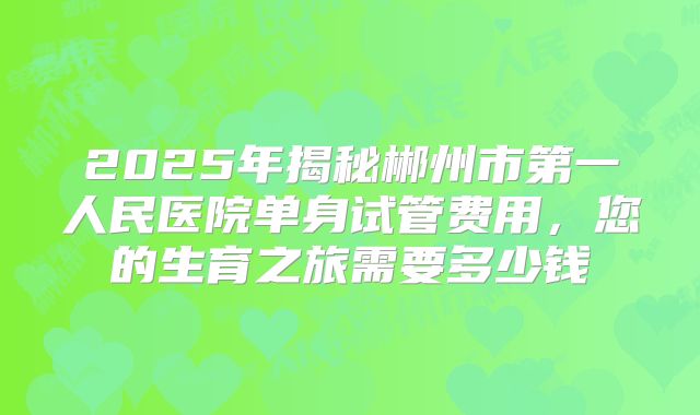2025年揭秘郴州市第一人民医院单身试管费用，您的生育之旅需要多少钱