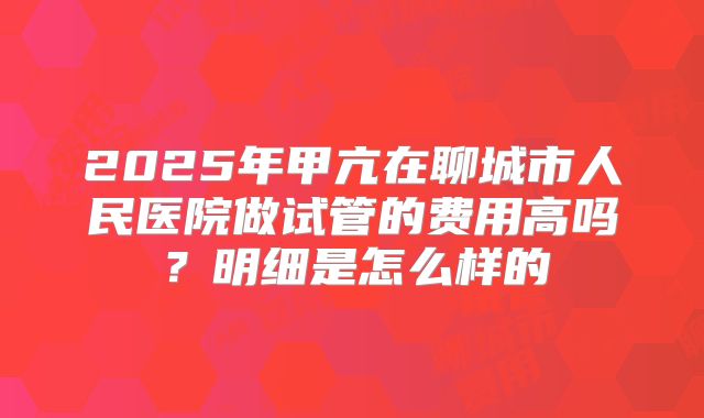 2025年甲亢在聊城市人民医院做试管的费用高吗?明细是怎么样的
