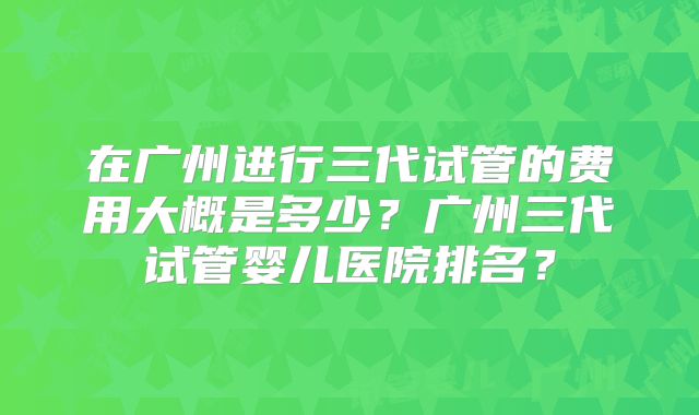 在广州进行三代试管的费用大概是多少？广州三代试管婴儿医院排名？