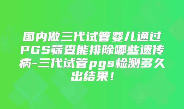国内做三代试管婴儿通过PGS筛查能排除哪些遗传病-三代试管pgs检测多久出结果!