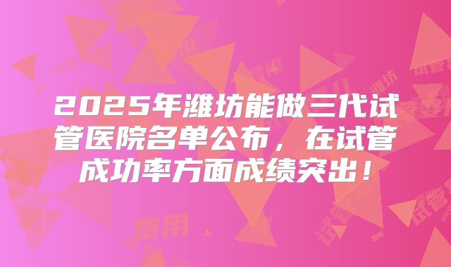 2025年潍坊能做三代试管医院名单公布，在试管成功率方面成绩突出！