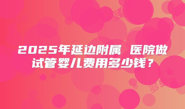 2025年延边附属 医院做试管婴儿费用多少钱？