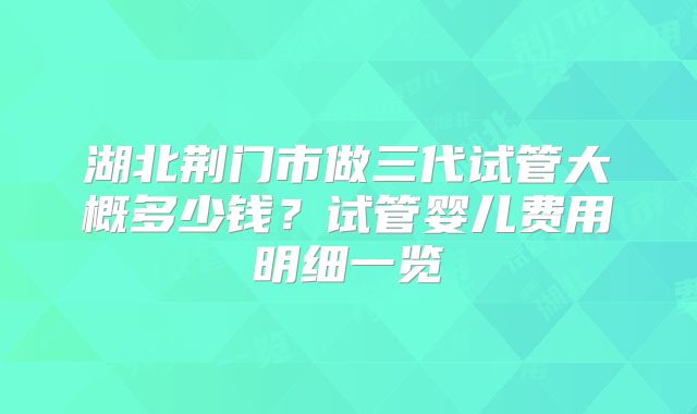 湖北荆门市做三代试管大概多少钱？试管婴儿费用明细一览