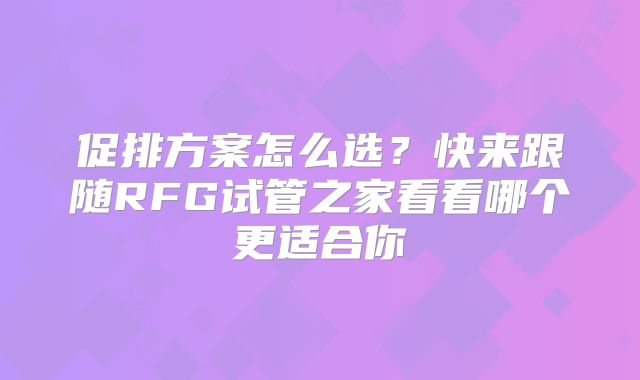 促排方案怎么选？快来跟随RFG试管之家看看哪个更适合你
