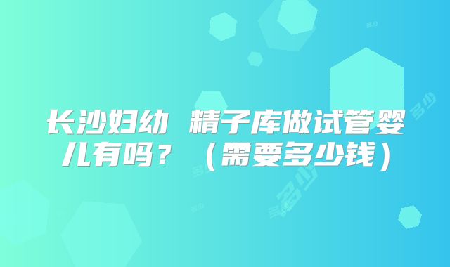 长沙妇幼 精子库做试管婴儿有吗?(需要多少钱)