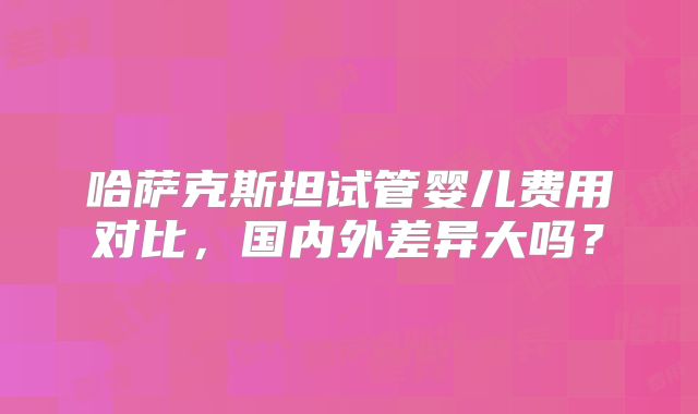哈萨克斯坦试管婴儿费用对比,国内外差异大吗?