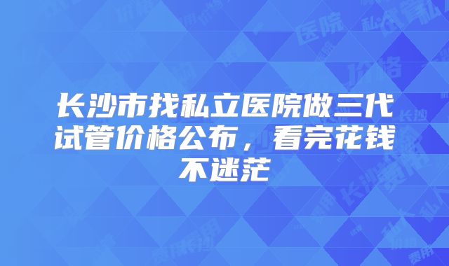 长沙市找私立医院做三代试管价格公布，看完花钱不迷茫
