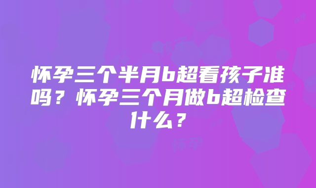 怀孕三个半月b超看孩子准吗？怀孕三个月做b超检查什么？