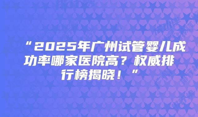 “2025年广州试管婴儿成功率哪家医院高?权威排行榜揭晓!”