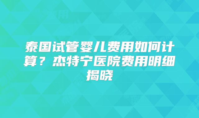 泰国试管婴儿费用如何计算？杰特宁医院费用明细揭晓