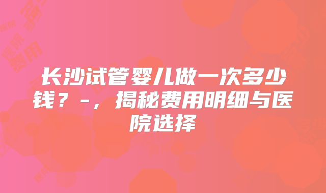 长沙试管婴儿做一次多少钱?-,揭秘费用明细与医院选择