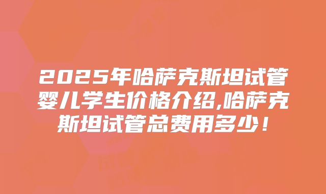 2025年哈萨克斯坦试管婴儿学生价格介绍,哈萨克斯坦试管总费用多少！