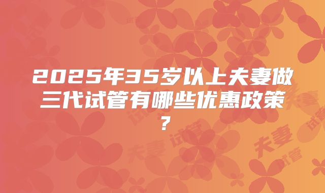 2025年35岁以上夫妻做三代试管有哪些优惠政策？
