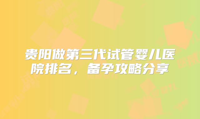贵阳做第三代试管婴儿医院排名，备孕攻略分享