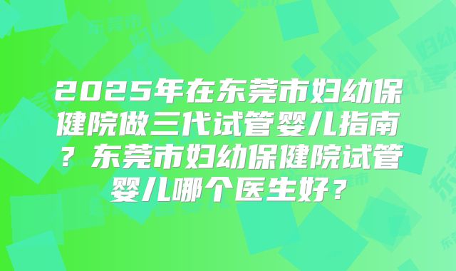 2025年在东莞市妇幼保健院做三代试管婴儿指南？东莞市妇幼保健院试管婴儿哪个医生好？