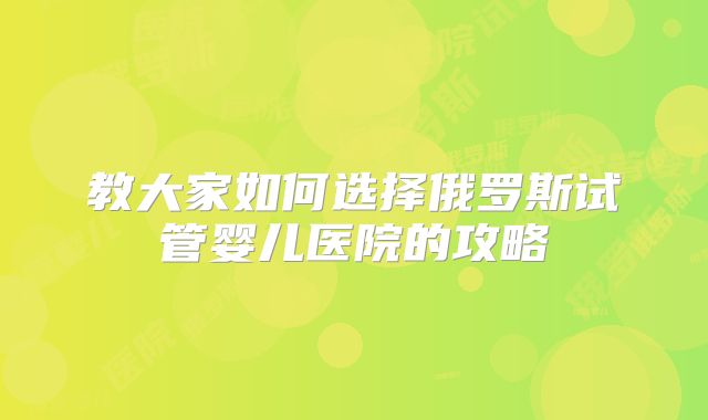 教大家如何选择俄罗斯试管婴儿医院的攻略