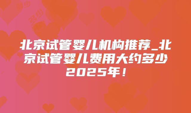 北京试管婴儿机构推荐_北京试管婴儿费用大约多少2025年!