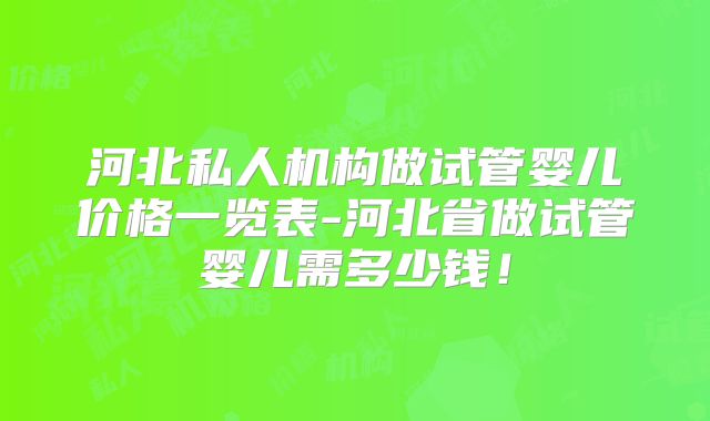 河北私人机构做试管婴儿价格一览表-河北省做试管婴儿需多少钱！