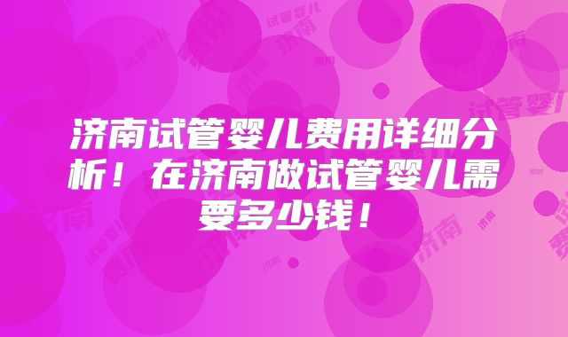 济南试管婴儿费用详细分析!在济南做试管婴儿需要多少钱!