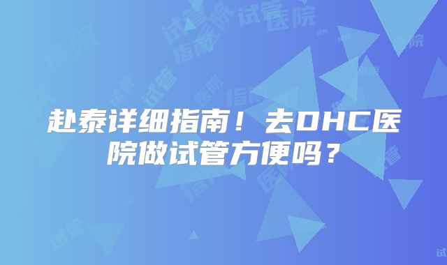 赴泰详细指南！去DHC医院做试管方便吗？