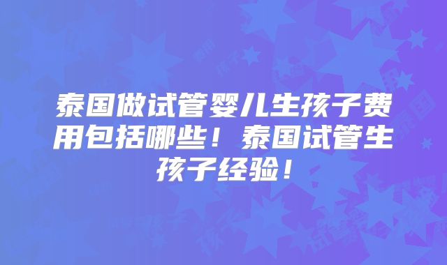泰国做试管婴儿生孩子费用包括哪些!泰国试管生孩子经验!