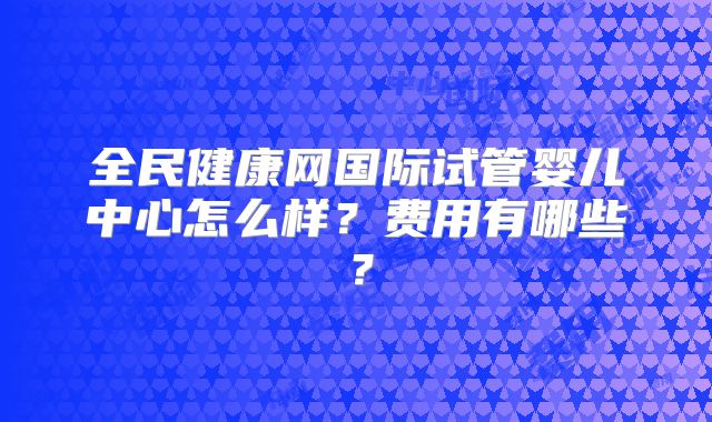 全民健康网国际试管婴儿中心怎么样？费用有哪些？