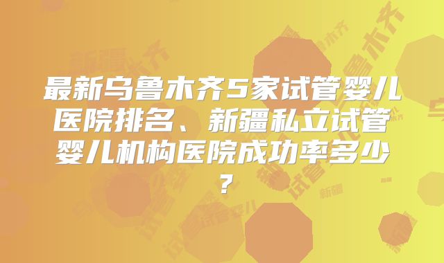 最新乌鲁木齐5家试管婴儿医院排名、新疆私立试管婴儿机构医院成功率多少?