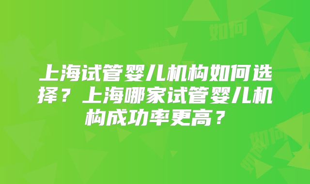 上海试管婴儿机构如何选择？上海哪家试管婴儿机构成功率更高？