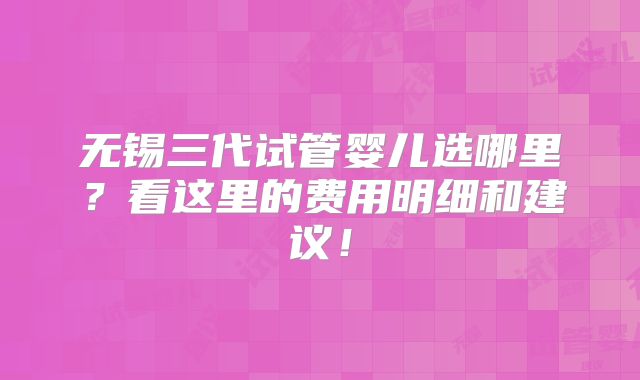 无锡三代试管婴儿选哪里？看这里的费用明细和建议！