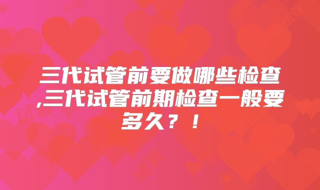 三代试管前要做哪些检查,三代试管前期检查一般要多久?!
