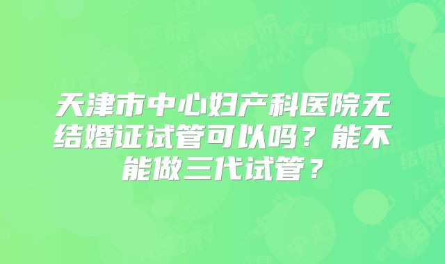 天津市中心妇产科医院无结婚证试管可以吗?能不能做三代试管?
