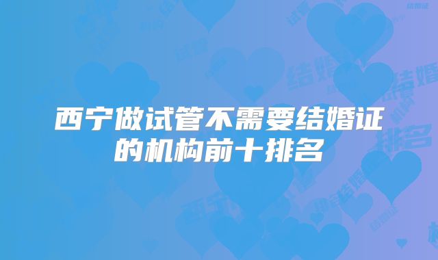 西宁做试管不需要结婚证的机构前十排名