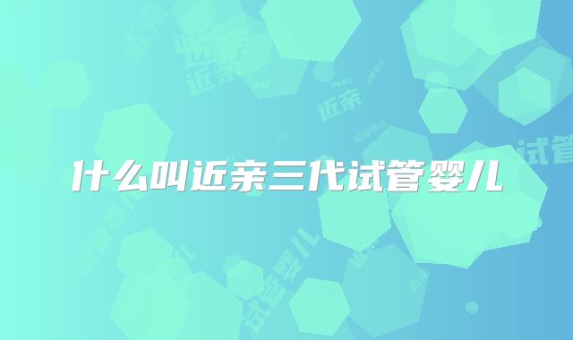 什么叫近亲三代试管婴儿