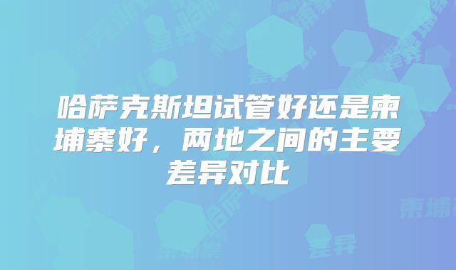 哈萨克斯坦试管好还是柬埔寨好,两地之间的主要差异对比