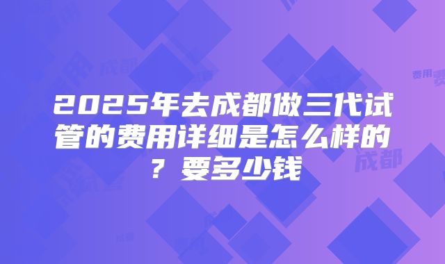 2025年去成都做三代试管的费用详细是怎么样的？要多少钱